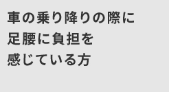 車の乗り降りの際に足腰に負担を感じている方