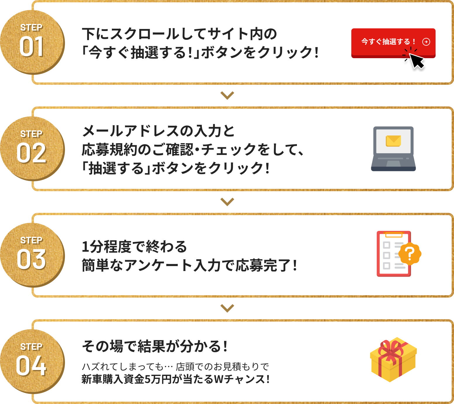 Step01 下にスクロールしてサイト内の「今すぐ抽選する!」ボタンをクリック！STEP02 メールアドレスの入力と応募規約のご確認・チェックをして、「抽選する」ボタンをクリック！ STEP03 1分程度で終わる簡単なアンケート入力で応募完了！​ STEP04 その場で結果が分かる！ 