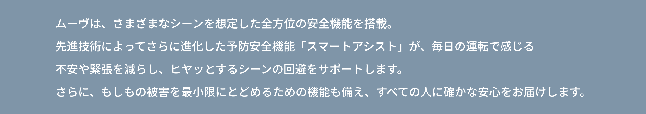 ムーヴは、さまざまなシーンを想定した全方位の安全機能を搭載。先進技術によってさらに進化した 予防安全機能「スマートアシスト」が、毎日の運転で感じる不安や緊張を減らし、ヒヤッとするシーンの回避をサポートします。 さらに、もしもの被害を最小限にとどめるための機能も備え、すべての人に確かな安心をお届けします。