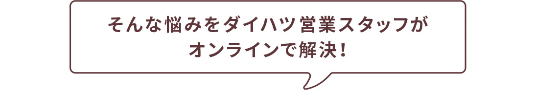 そんな悩みをダイハツ営業スタッフがオンラインで解決！