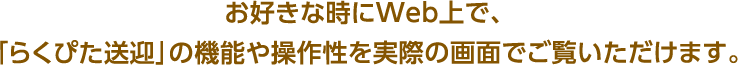 お好きな時にWeb上で､ ｢らくぴた送迎｣の機能や操作性を実際の画面でご覧いただけます｡