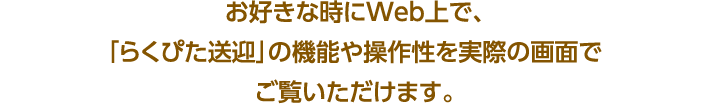 お好きな時にWeb上で､ ｢らくぴた送迎｣の機能や操作性を実際の画面でご覧いただけます｡