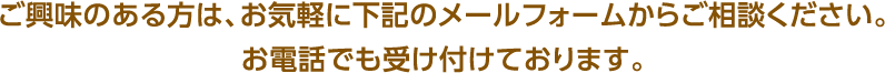 ご興味のある方は、お気軽に下記のメールフォームからご相談ください。お電話でも受け付けております。