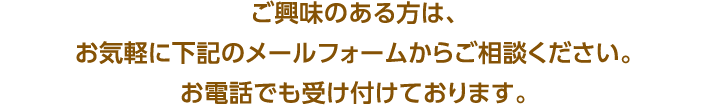 ご興味のある方は、お気軽に下記のメールフォームからご相談ください。お電話でも受け付けております。