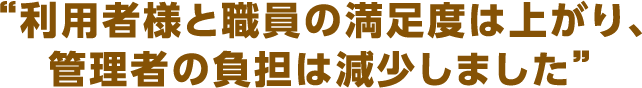 利用者様と職員の満足度は上がり、管理者の負担は減少しました