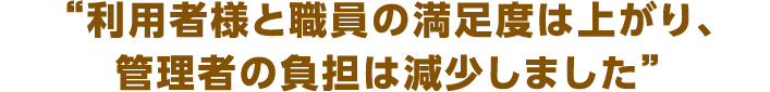 利用者様と職員の満足度は上がり、管理者の負担は減少しました