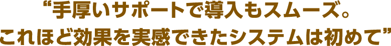 “ここまで手軽な費用で、これほど効果を実感できたシステムは初めて”