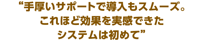 “ここまで手軽な費用で、これほど効果を実感できたシステムは初めて”