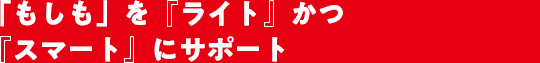 「もしも」を『ライト』かつ『スマート』にサポート