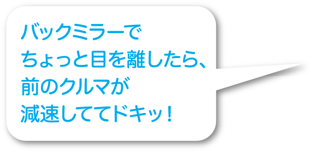 バックミラーでちょっと目を離したら、前のクルマが減速しててドキッ！