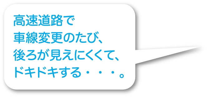 高速道路で車線変更のたび、後ろが見えにくくて、ドキドキする・・・。