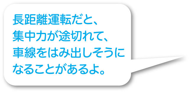 長距離運転だと、集中力が途切れて、車線をはみ出しそうになることがあるよ。