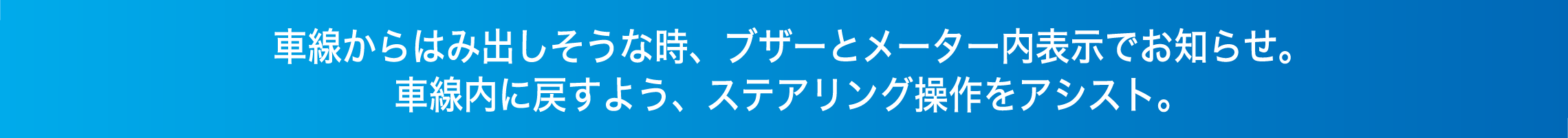 車線からはみ出しそうな時、ブザーとメーター内表示でお知らせ。車線内に戻すよう、ステアリング操作をアシスト。