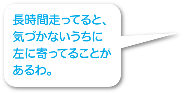 長時間走ってると、気づかないうちに左に寄ってることがあるわ。