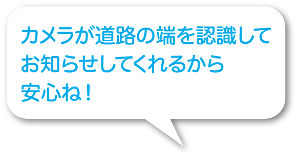 カメラが道路の端を認識してお知らせして
くれるから安心ね！