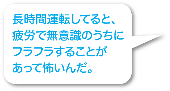 長時間運転してると、疲労で無意識のうちにフラフラすることがあって怖いんだ。