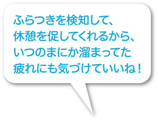 ふらつきを検知して、休憩を促してくれるから、いつのまにか溜まってた疲れにも気づけていいね！