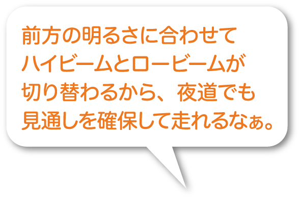 前方の明るさに合わせてハイビームとロービームが切り替わるから、夜道でも見通しを確保して走れるなぁ。