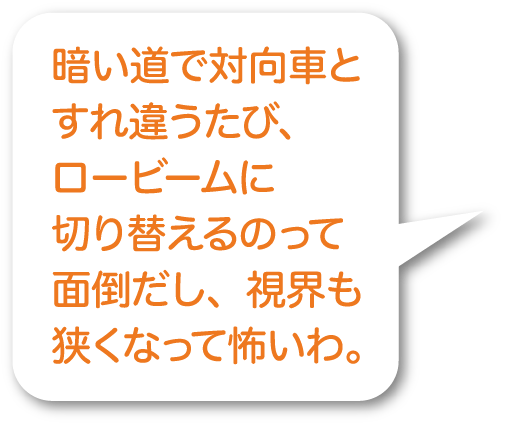 暗い道で対向車とすれ違うたび、ロービームに切り替えるのって面倒だし、視界も狭くなって怖いわ。