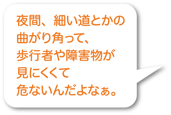 夜間、細い道とかの曲がり角って、歩行者や障害物が見にくくて危ないんだよなぁ。