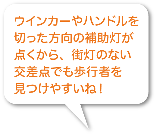 ウインカーやハンドルを切った方向の補助灯が点くから、街灯のない交差点でも歩行者を見つけやすいね！