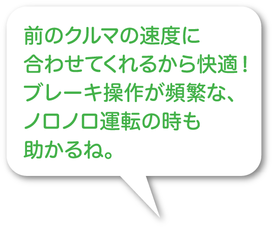 前のクルマの速度に合わせてくれるから快適！ブレーキ操作が頻繁な、ノロノロ運転の時も助かるね。