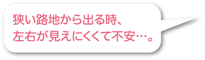 狭い路地から出る時、左右が見えにくくて不安…。