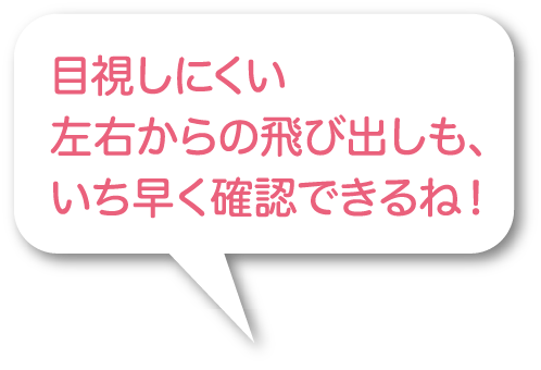 目視しにくい左右からの飛び出しも、いち早く確認できるね！