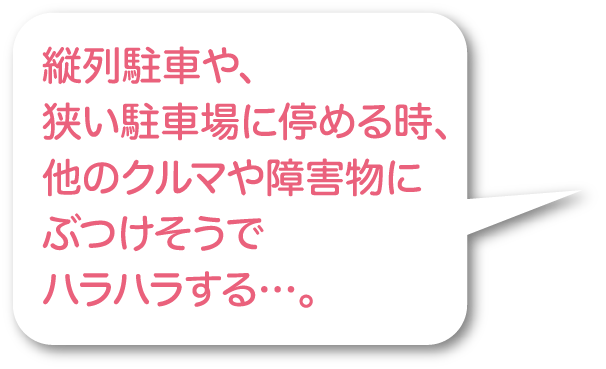 縦列駐車や、狭い駐車場に停める時、他のクルマや障害物にぶつけそうでハラハラする…。