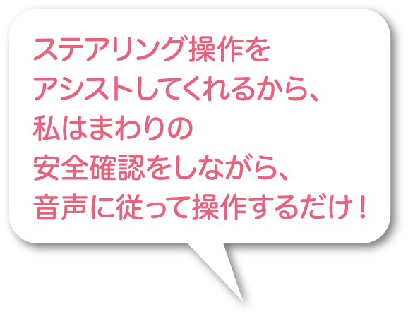 ステアリング操作をアシストしてくれるから、私はまわりの安全確認をしながら、音声に従って操作するだけ！