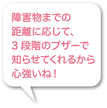 障害物までの距離に応じて、3 段階のブザーで知らせてくれるから心強いね！