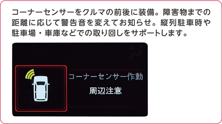 コーナーセンサーをクルマの前後に装備。障害物までの距離に応じて警告音を変えてお知らせ。縦列駐車時や駐車場・車庫などでの取り回しをサポートします。