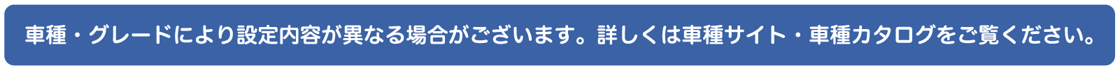 車種・グレードにより設定内容が異なる場合がございます。詳しくは車種サイトまたは車種カタログをご確認ください。