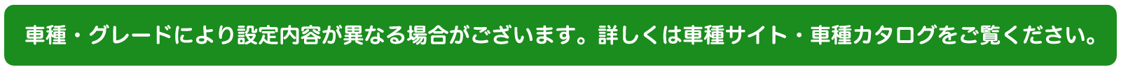 車種・グレードにより設定内容が異なる場合がございます。詳しくは車種サイトまたは車種カタログをご確認ください。