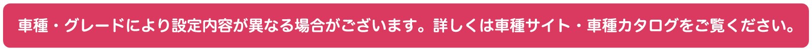 車種・グレードにより設定内容が異なる場合がございます。詳しくは車種サイトまたは車種カタログをご確認ください。