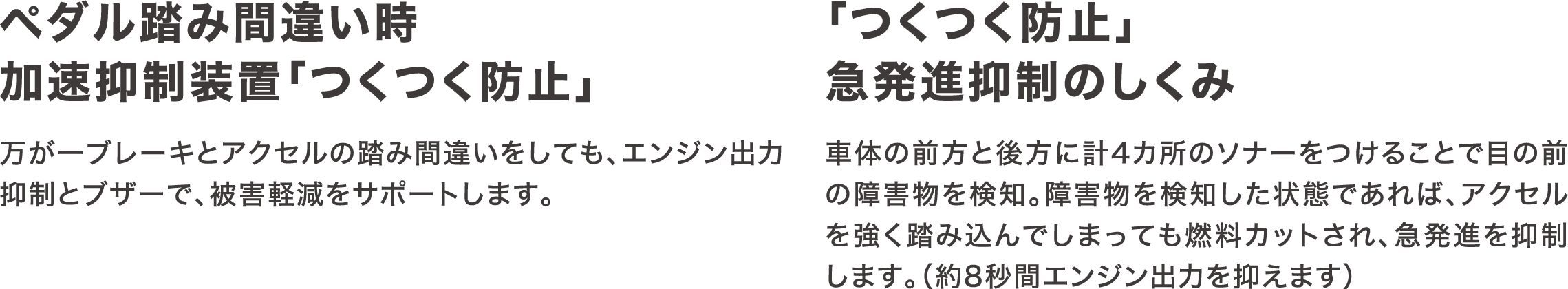 ペダル踏み間違い時加速抑制装置「つくつく防止」万が一ブレーキとアクセルの踏み間違いをしても、エンジン出力抑制とブザーで、被害軽減をサポートします。「つくつく防止」急発進抑制のしくみ車体の前方と後方に計4カ所のソナーをつけることで目の前の障害物を検知。障害物を検知した状態であれば、アクセルを強く踏み込んでしまっても燃料カットされ、急発進を抑制します。（約8秒間エンジン出力を抑えます）