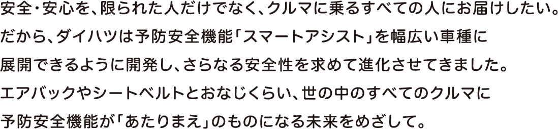 安全・安心を、限られた人だけでなく、クルマに乗るすべての人にお届けしたい。だから、ダイハツは予防安全機能「スマートアシスト」を幅広い車種に展開できるように開発し、さらなる安全性を求めて進化させてきました。エアバッグやシートベルトとおなじくらい、世の中のすべてのクルマに予防安全機能があたりまえ」のものになる未来をめざして。