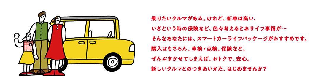 乗りたいクルマがある。けれど、新車は高い、いざという時の保険など、色々考えるとおサイフ事情が…そんなあなたには、スマートカーライフパッケージがおすすめです。購入はもちろん、車検・点検、保険など、ぜんぶまかせてしまえば、おトクで、安心。新しいクルマとのつきあいかた、はじめませんか？