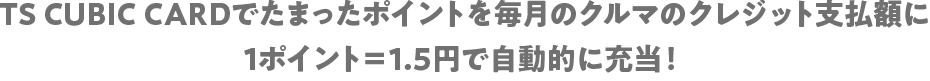 TS CUBIC CARDでたまったポイントを毎月のクルマのクレジット支払額に1ポイント＝1.5円で自動的に充当！