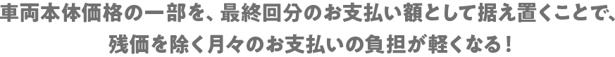 車両本体価格の一部を、最終回分のお支払い額として据え置くことで、残価を除く月々のお支払いの負担が軽くなる!
