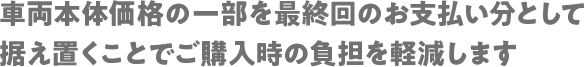 車両本体価格の一部を最終回のお支払い分として据え置くことでご購入時の負担を軽減します