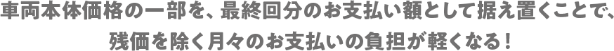 車両本体価格の一部を、最終回分のお支払い額として据え置くことで、残価を除く月々のお支払いの負担が軽くなる！