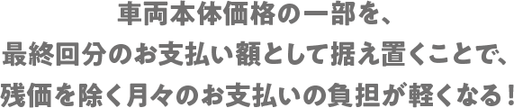 車両本体価格の一部を、最終回分のお支払い額として据え置くことで、残価を除く月々のお支払いの負担が軽くなる！